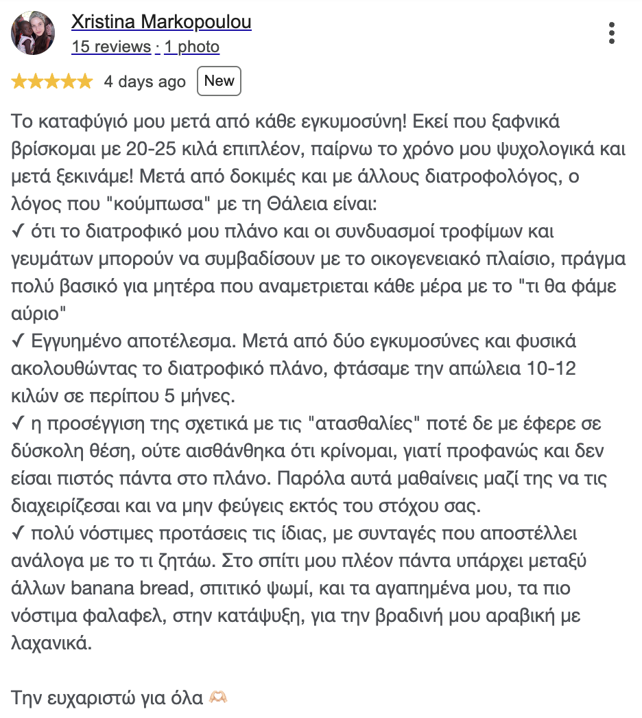 Google review, Christina M.: My refuge after every pregnancy! When I suddenly find myself 20 to 25 kilos heavier, I give myself the time I need emotionally, and then we start! After trying other dietitians too, the reason Thalia and I clicked is:
✓ that my eating plan and the food and meal combinations can fit around family life, which matters enormously for a mother who faces "what are we eating tomorrow" every single day
✓ Results you can count on. After two pregnancies, and of course following the plan, we got to a loss of 10 to 12 kilos in about 5 months.
✓ the way she handles the slip-ups never once put me on the spot, and I never felt judged, because obviously you are not always faithful to the plan. Even so, with her you learn to manage them and not drift away from your goal.
✓ her own very tasty suggestions, with recipes she sends depending on what I ask for. There is now always banana bread in my house, among other things, and homemade bread, and my favourite, the tastiest falafel, in the freezer, for my evening wrap with vegetables.
I thank her for everything 🫶🏻