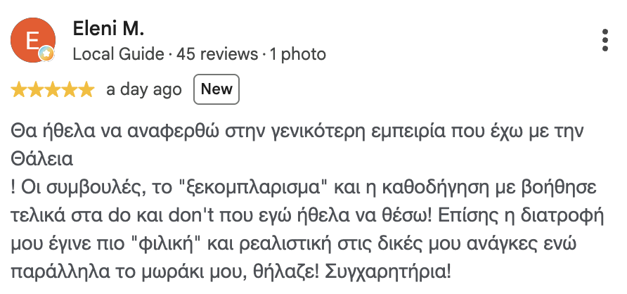 Κριτική στο Google, Ελένη Μ.: Θα ήθελα να αναφερθώ στη γενικότερη εμπειρία που έχω με τη Θάλεια! Οι συμβουλές, το "ξεκομπλάρισμα" και η καθοδήγηση με βοήθησε τελικά στα do και don't που εγώ ήθελα να θέσω! Επίσης, η διατροφή μου έγινε πιο "φιλική" και ρεαλιστική στις δικές μου ανάγκες, ενώ παράλληλα το μωράκι μου θήλαζε! Συγχαρητήρια!