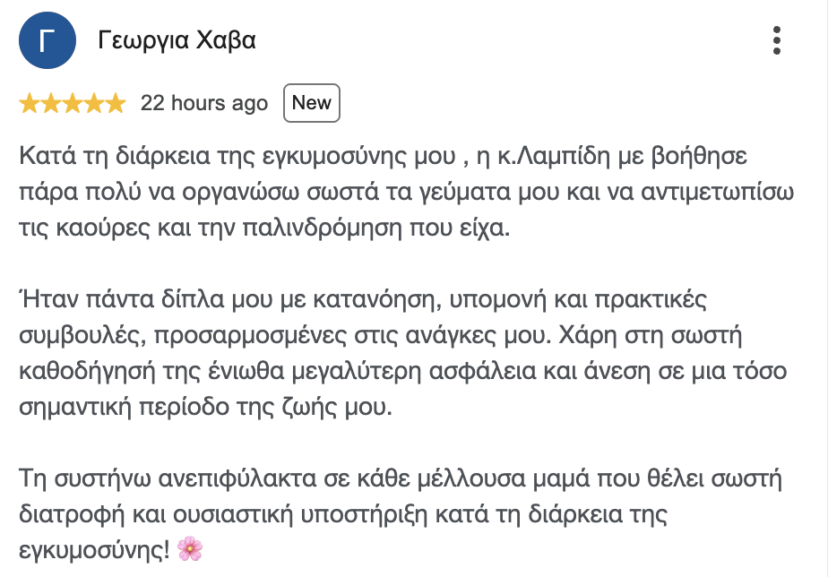 Κριτική στο Google, Γεωργία Χ.: Κατά τη διάρκεια της εγκυμοσύνης μου, η κ. Λαμπίδη με βοήθησε πάρα πολύ να οργανώσω σωστά τα γεύματά μου και να αντιμετωπίσω τις καούρες και την παλινδρόμηση που είχα.
Ήταν πάντα δίπλα μου με κατανόηση, υπομονή και πρακτικές συμβουλές, προσαρμοσμένες στις ανάγκες μου. Χάρη στη σωστή καθοδήγησή της ένιωθα μεγαλύτερη ασφάλεια και άνεση σε μια τόσο σημαντική περίοδο της ζωής μου.
Τη συστήνω ανεπιφύλακτα σε κάθε μέλλουσα μαμά που θέλει σωστή διατροφή και ουσιαστική υποστήριξη κατά τη διάρκεια της εγκυμοσύνης! 🌸