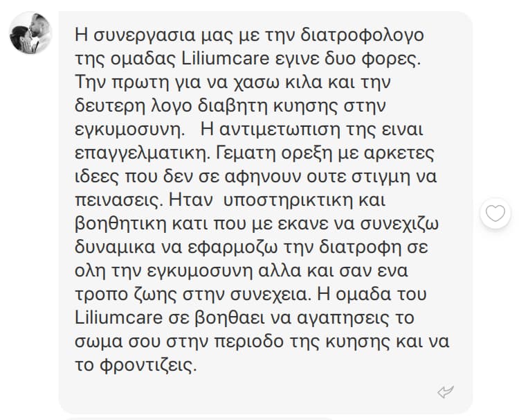 Μήνυμα στο Instagram, Σταματίνα Γ.: Η συνεργασία μας με την διατροφολόγο της ομάδας Lilium Care έγινε δύο φορές. Την πρώτη για να χάσω κιλά και τη δεύτερη λόγω διαβήτη κύησης στην εγκυμοσύνη. Η αντιμετώπισή της είναι επαγγελματική. Γεμάτη όρεξη, με αρκετές ιδέες που δεν σε αφήνουν ούτε στιγμή να πεινάσεις. Ήταν υποστηρικτική και βοηθητική, κάτι που με έκανε να συνεχίζω δυναμικά να εφαρμόζω τη διατροφή σε όλη την εγκυμοσύνη, αλλά και σαν έναν τρόπο ζωής στη συνέχεια. Η ομάδα του Lilium Care σε βοηθάει να αγαπήσεις το σώμα σου στην περίοδο της κύησης και να το φροντίζεις.