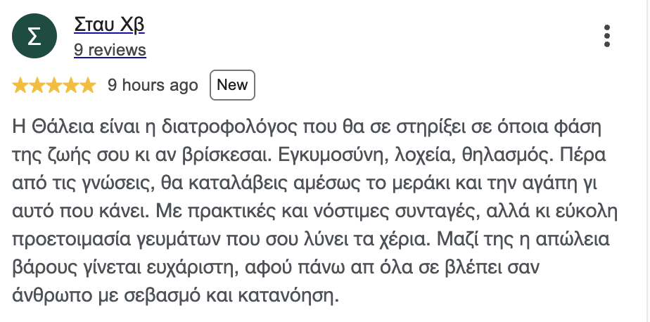 Κριτική στο Google, Σταυρούλα Χ.: Η Θάλεια είναι η διατροφολόγος που θα σε στηρίξει σε όποια φάση της ζωής σου κι αν βρίσκεσαι. Εγκυμοσύνη, λοχεία, θηλασμός. Πέρα από τις γνώσεις, θα καταλάβεις αμέσως το μεράκι και την αγάπη γι' αυτό που κάνει. Με πρακτικές και νόστιμες συνταγές, αλλά κι εύκολη προετοιμασία γευμάτων που σου λύνει τα χέρια. Μαζί της η απώλεια βάρους γίνεται ευχάριστη, αφού πάνω απ' όλα σε βλέπει σαν άνθρωπο με σεβασμό και κατανόηση.