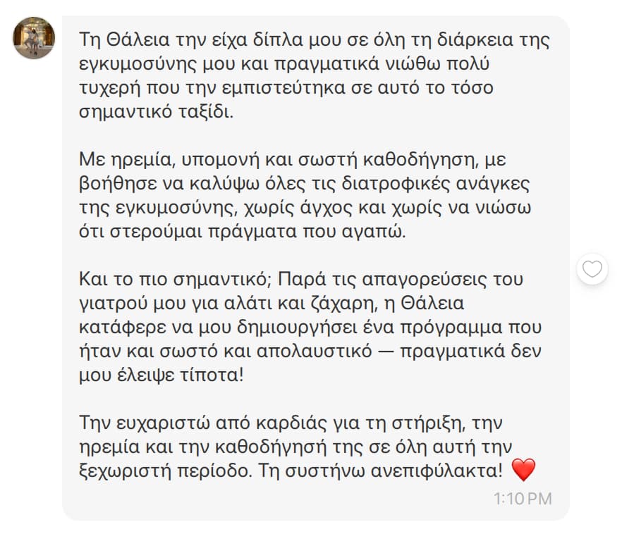 Μήνυμα στο Instagram, Ζωή Π.: Τη Θάλεια την είχα δίπλα μου σε όλη τη διάρκεια της εγκυμοσύνης μου και πραγματικά νιώθω πολύ τυχερή που την εμπιστεύτηκα σε αυτό το τόσο σημαντικό ταξίδι. Με ηρεμία, υπομονή και σωστή καθοδήγηση, με βοήθησε να καλύψω όλες τις διατροφικές ανάγκες της εγκυμοσύνης, χωρίς άγχος και χωρίς να νιώσω ότι στερούμαι τρόφιμα που αγαπώ. Και το πιο σημαντικό; Παρά τις απαγορεύσεις του γιατρού μου για αλάτι και ζάχαρη, η Θάλεια κατάφερε να μου δημιουργήσει ένα πρόγραμμα που ήταν και σωστό και απολαυστικό — πραγματικά δεν μου έλειψε τίποτα! Την ευχαριστώ από καρδιάς για τη στήριξη, την ηρεμία και την καθοδήγησή της σε όλη αυτή την ξεχωριστή περίοδο. Τη συστήνω ανεπιφύλακτα! ❤️